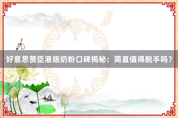 好意思赞臣港版奶粉口碑揭秘：简直值得脱手吗？