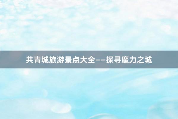 共青城旅游景点大全——探寻魔力之城